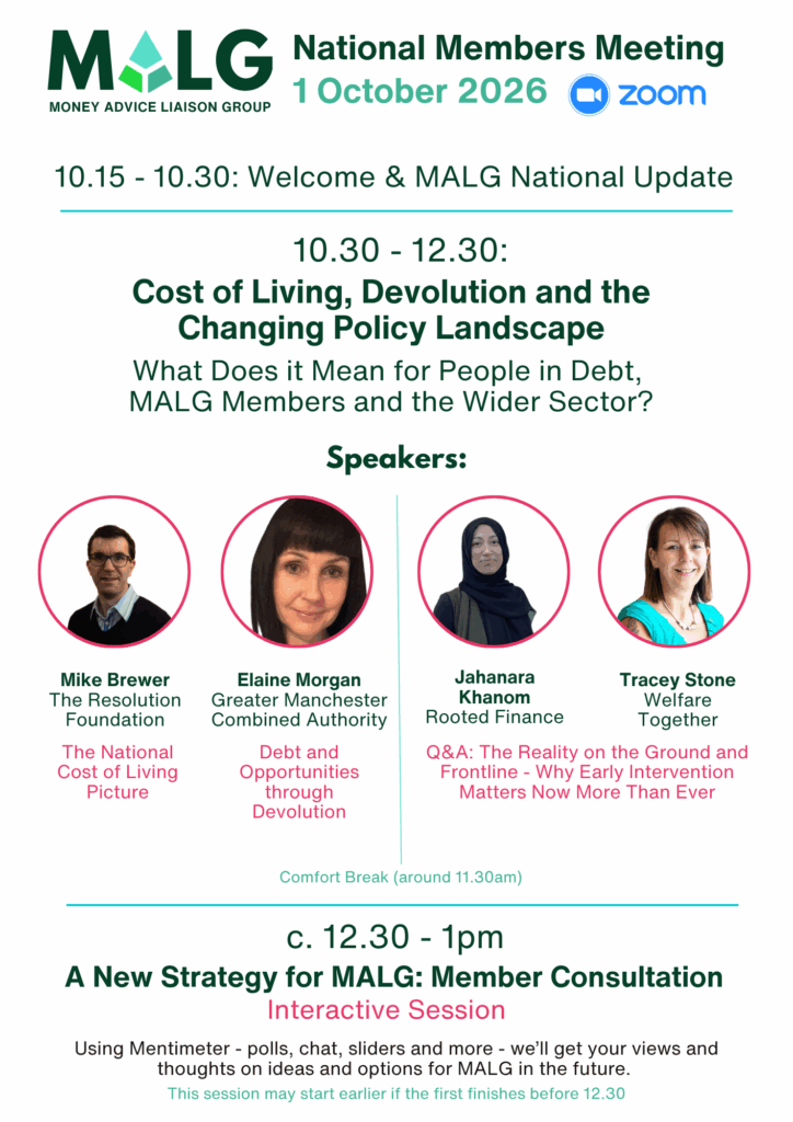 MALG National Members Meeting 1 October 2026 (held via Zoom) Agenda. Theme: Cost of Living, Devolution and the Changing Policy Landscape - What Does it Mean for People in Debt, MALG Members and the Wider Sector? 10.15-10.30 Welcome and MALG National Update. 10.30-12.30 Speakers: Mike Brewer, Resolution Foundation - The National Cost of Living Picture, Elaine Morgan, Greater Manchester Combined Authority - Debt and Opportunities through Devolution, Jahanara Khanom, Rooted Finance and Tracey Stone, Welfare Together - Q&A The Reality on the Ground and Frontline - Why Early Intervention Matters Now More Than Ever. 12.30-1pm A New Strategy for MALG: Member Consultation - Interactive Session